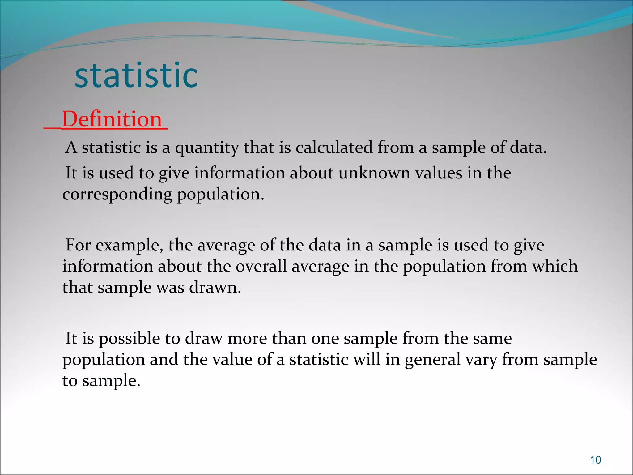 statistic
Definition
A statistic is a quantity that is calculated from a sample of data.
It is used to give information about unknown values in the
corresponding population.
For example, the average of the data in a sample is used to give
information about the overall average in the population from which
that sample was drawn.
It is possible to draw more than one sample from the same
population and the value of a statistic will in general vary from sample
to sample.
10
 