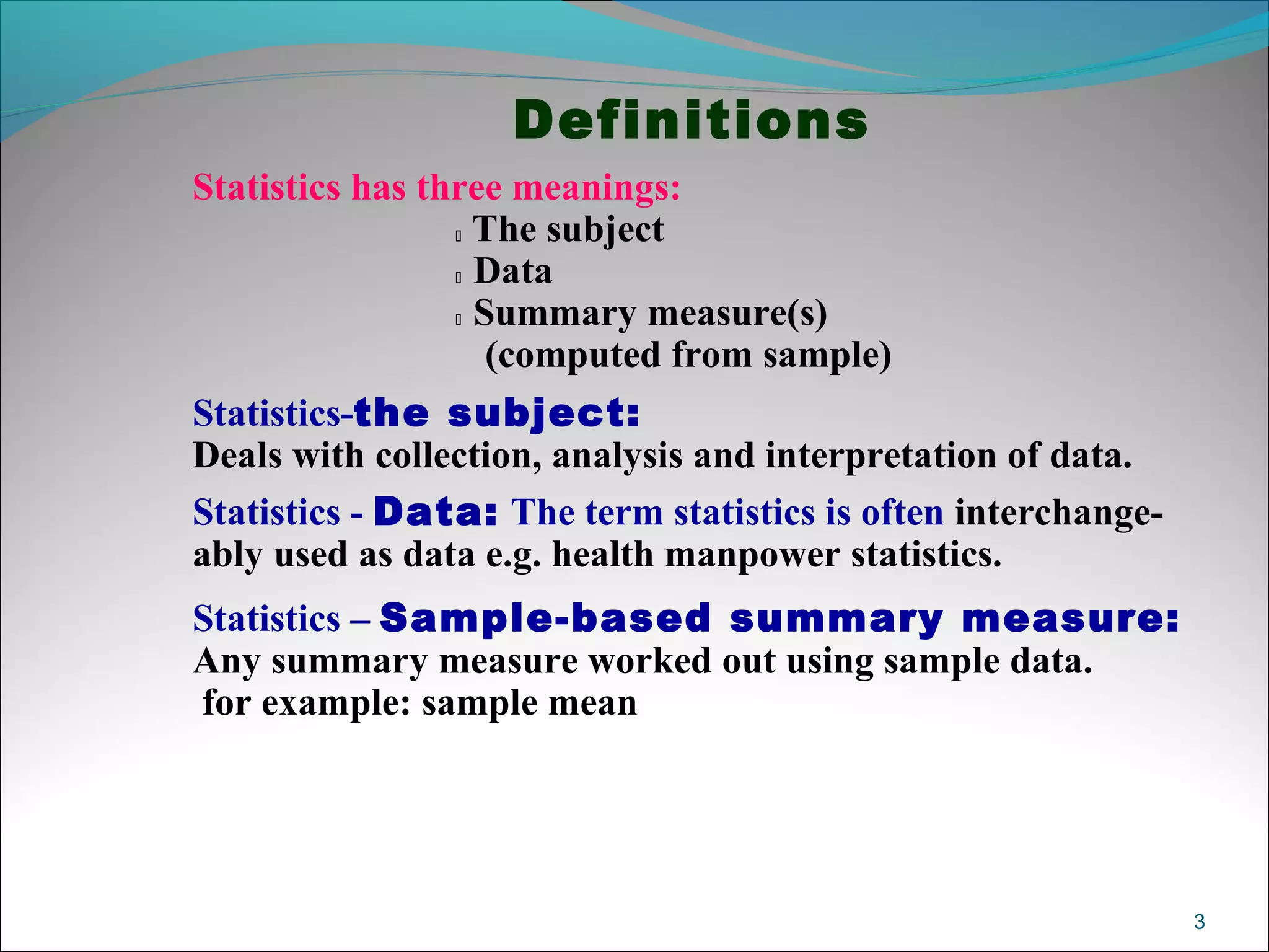 Definitions
Statistics has three meanings:
 The subject
 Data
 Summary measure(s)
(computed from sample)
Statistics-the subject:
Deals with collection, analysis and interpretation of data.
Statistics - Data: The term statistics is often interchange-
ably used as data e.g. health manpower statistics.
Statistics – Sample-based summary measure:
Any summary measure worked out using sample data.
for example: sample mean
3
 