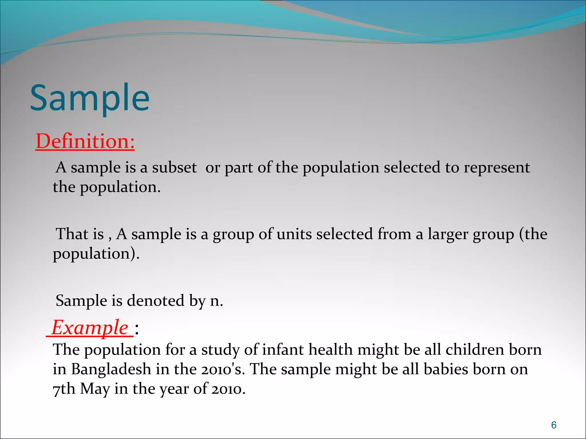 Sample
Definition:
A sample is a subset or part of the population selected to represent
the population.
That is , A sample is a group of units selected from a larger group (the
population).
Sample is denoted by n.
Example :
The population for a study of infant health might be all children born
in Bangladesh in the 2010's. The sample might be all babies born on
7th May in the year of 2010.
6
 