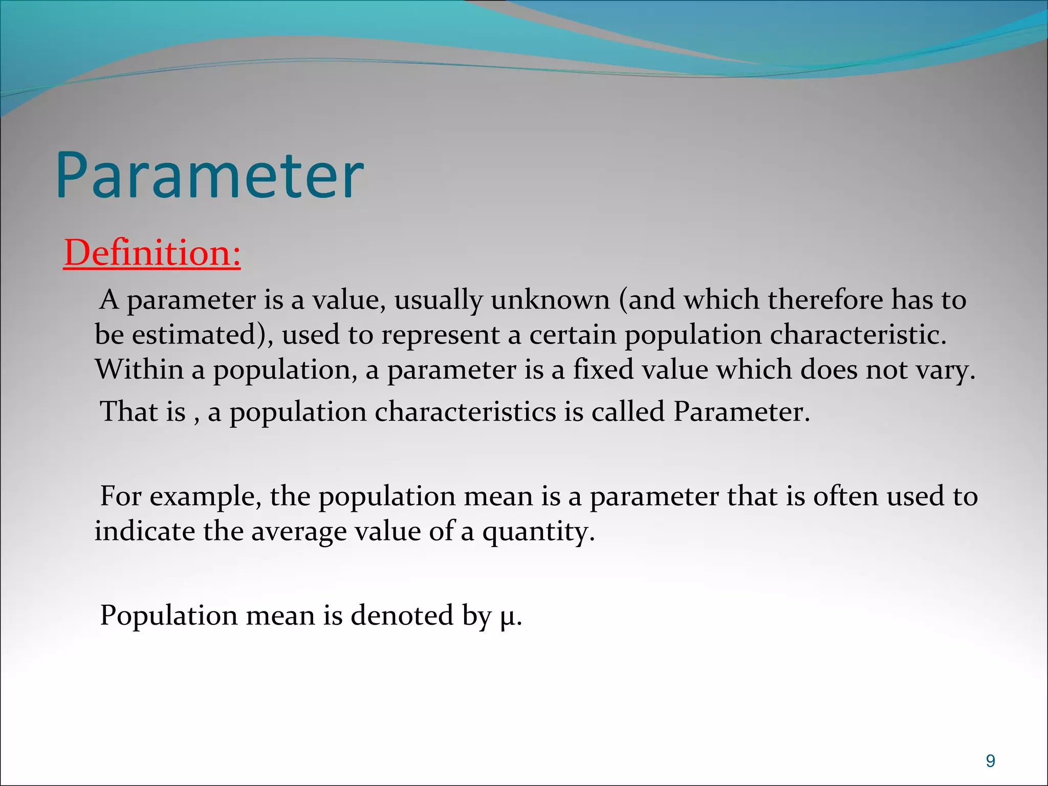 Parameter
Definition:
A parameter is a value, usually unknown (and which therefore has to
be estimated), used to represent a certain population characteristic.
Within a population, a parameter is a fixed value which does not vary.
That is , a population characteristics is called Parameter.
For example, the population mean is a parameter that is often used to
indicate the average value of a quantity.
Population mean is denoted by μ.
9
 