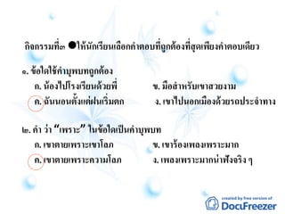 กิจกรรมที่๓ ให้นักเรียนเลือกคาตอบที่ถูกต้องที่สุดเพียงคาตอบเดียว
๑. ข้อใดใช้คาบุพบทถูกต้อง
ก. น้องไปโรงเรียนด้วยพี่ ข. มือสาหรับเขาสวยงาม
ค. ฉันนอนตั้งแต่ฝนเริ่มตก ง. เขาไปนอกเมืองด้วยรถประจาทาง
๒. คา ว่า “เพราะ” ในข้อใดเป็นคาบุพบท
ก. เขาตายเพราะเขาโลภ ข. เขาร้องเพลงเพราะมาก
ค. เขาตายเพราะความโลภ ง. เพลงเพราะมากน่าฟังจริง ๆ
 