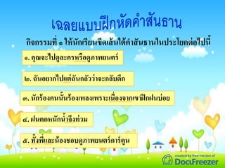 ๑. คุณจะไปดูละครหรือดูภาพยนตร์
๒. ฉันอยากไปแต่ฉันกลัวว่าจะกลับดึก
๓. นักร้องคนนั้นร้องเพลงเพราะเนื่องจากเขาฝึกฝนบ่อย
๔. ฝนตกหนักน้าจึงท่วม
๕. ทั้งพี่และน้องชอบดูภาพยนตร์การ์ตูน
กิจกรรมที่ ๑ ให้นักเรียนขีดเส้นใต้คาสันธานในประโยคต่อไปนี้
 