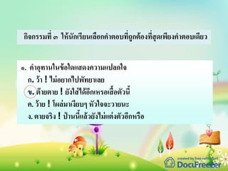 กิจกรรมที่ ๓ ให้นักเรียนเลือกคาตอบที่ถูกต้องที่สุดเพียงคาตอบเดียว
๑. คาอุทานในข้อใดแสดงความแปลกใจ
ก. ว้า ! ไม่อยากไปพัทยาเลย
ข. ต๊ายตาย ! ยังใส่ได้อีกเหรอเสื้อตัวนี้
ค. ว้าย ! โผล่มาเงียบๆ หัวใจจะวายนะ
ง. ตายจริง ! ป่ านนี้แล้วยังไม่แต่งตัวอีกหรือ
 