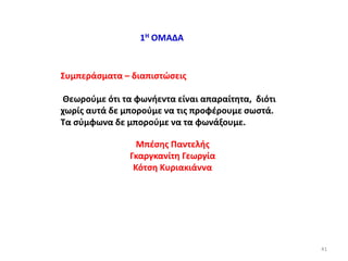 1Η ΟΜΑΔΑ
Συμπεράσματα – διαπιστώσεις
Θεωρούμε ότι τα φωνήεντα είναι απαραίτητα, διότι
χωρίς αυτά δε μπορούμε να τις προφέρουμε σωστά.
Τα σύμφωνα δε μπορούμε να τα φωνάξουμε.
Μπέσης Παντελής
Γκαργκανίτη Γεωργία
Κότση Κυριακιάννα
41
 