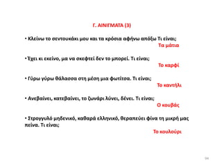 94
Γ. ΑΙΝΙΓΜΑΤΑ (3)
• Κλείνω το σεντουκάκι μου και τα κρόσια αφήνω απόξω Τι είναι;
Τα μάτια
• Έχει κι εκείνο, μα να σκεφτεί δεν το μπορεί. Τι είναι;
Το καρφί
• Γύρω γύρω θάλασσα στη μέση μια φωτίτσα. Τι είναι;
Το καντήλι
• Ανεβαίνει, κατεβαίνει, το ζωνάρι λύνει, δένει. Τι είναι;
Ο κουβάς
• Στρογγυλό μηδενικό, καθαρά ελληνικό, θεραπεύει φίνα τη μικρή μας
πείνα. Τι είναι;
Το κουλούρι
 