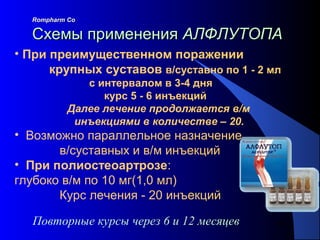 101Повторные курсы через 6 и 12 месяцев
Rompharm CoRompharm Co
Схемы примененияСхемы применения АЛФЛУТОПААЛФЛУТОПА
• При преимущественном поражении
крупных суставов в/суставно по 1 - 2 мл
с интервалом в 3-4 дня
курс 5 - 6 инъекций
Далее лечение продолжается в/м
инъекциями в количестве – 20.
• Возможно параллельное назначение
в/суставных и в/м инъекций
• При полиостеоартрозе:
глубоко в/м по 10 мг(1,0 мл)
Курс лечения - 20 инъекций
 