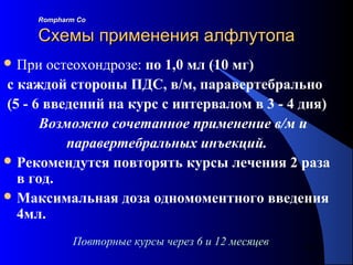 102
Повторные курсы через 6 и 12 месяцев
Rompharm CoRompharm Co
Схемы применения алфлутопаСхемы применения алфлутопа
 При остеохондрозе: по 1,0 мл (10 мг)
с каждой стороны ПДС, в/м, паравертебрально
(5 - 6 введений на курс с интервалом в 3 - 4 дня)
Возможно сочетанное применение в/м и
паравертебральных инъекций.
 Рекомендутся повторять курсы лечения 2 раза
в год.
 Максимальная доза одномоментного введения
4мл.
 
