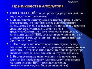 104
Rompharm CoRompharm Co
Преимущества АлфлутопаПреимущества Алфлутопа
 ЕДИНСТВЕННЫЙ хондропротектор, разрешенный для
внутрисуставного введения.
 1. Доставляется действующее вещество прямо к месту
повреждения, что дает нам более быстрый эффект –
уменьшение болей, воспаления. Что позволяет укоротить
сроки лечения, уменьшить сроки потери
трудоспособности, меньшее количество рецидивов,
уменьшить дозы НПВП, соответственно уменьшить их
отрицательные воздействия на пищеварительный тракт
(эрозии, язвы и т.п.).
 2. Это совершенно необходимо в том случае, если у
больного поражены не многие суставы, а скажем, только
коленные. Тогда локальное введение хондропротектора
является необходимым для данной группы больных.
 3. Внутрисуставные манипуляции - это процедура
платная (по прейскуранту платных услуг относится к
методам лечения ИРТ – точечное введение
лекарственных средств без применения игл).
 