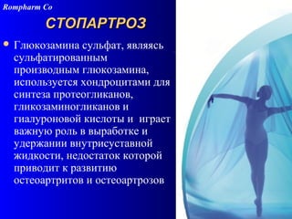106
СТОПАРТРОЗСТОПАРТРОЗ
 Глюкозамина сульфат, являясь
сульфатированным
производным глюкозамина,
используется хондроцитами для
синтеза протеогликанов,
гликозаминогликанов и
гиалуроновой кислоты и играет
важную роль в выработке и
удержании внутрисуставной
жидкости, недостаток которой
приводит к развитию
остеоартритов и остеоартрозов
Rompharm Co
 