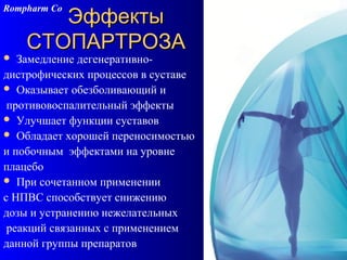 108
ЭффектыЭффекты
СТОПАРТРОЗАСТОПАРТРОЗА
 Замедление дегенеративно-
дистрофических процессов в суставе
 Оказывает обезболивающий и
противовоспалительный эффекты
 Улучшает функции суставов
 Обладает хорошей переносимостью
и побочным эффектами на уровне
плацебо
 При сочетанном применении
с НПВС способствует снижению
дозы и устранению нежелательных
реакций связанных с применением
данной группы препаратов
Rompharm Co
 