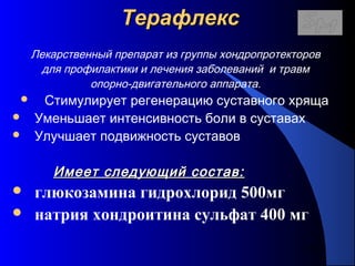 113
ТерафлексТерафлекс
Лекарственный препарат из группы хондропротекторов
для профилактики и лечения заболеваний и травм
опорно-двигательного аппарата.
 Стимулирует регенерацию суставного хряща
 Уменьшает интенсивность боли в суставах
 Улучшает подвижность суставов
Имеет следующий состав:Имеет следующий состав:
 глюкозамина гидрохлорид 500мг
 натрия хондроитина сульфат 400 мг
 