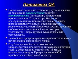 12
Патогенез ОАПатогенез ОА
 Нормальное состояние (гомеостаз) сустава зависит
от равновесия анаболическиханаболических (синтез) и
катаболическихкатаболических (деградация, разрушение)
процессов в нем. В случае преобладания
«разрушительных» процессов хрящ становится
шероховатым, мутным, он обезвоживается,
разволокняется, в нем образуются эрозии, трещины
с обнажением подлежащей кости, которая
уплотняется – формируется субхондральный
остеосклероз.
 Дальнейшее прогрессирование приводит к полному
исчезновению гиалинового хряща.
 В субхондральной кости появляются
микропереломы, происходит гипертрофия костной
ткани с образованием остеофитов (костных
выростов – «шпор»). Прогрессирование ОА
приобретает необратимый характер.
 