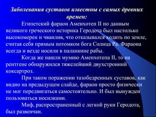 122
Заболевания суставов известны с самых древнихЗаболевания суставов известны с самых древних
времен:времен:
Египетский фараон Аменхотеп II по данным
великого греческого историка Геродота был настолько
высокомерен и чванлив, что отказывался ходить по земле,
считая себя прямым потомком бога Солнца Ра. Фараона
всегда и везде носили в паланкине рабы.
Когда же нашли мумию Аменхотепа II, то на
рентгене обнаружился тяжелейший двухстронний
коксартроз.
При таком поражении тазобедренных суставов, как
видно на предыдущем слайде, фараон просто физически
не мог передвигаться самостоятельно. И был вынужден
пользоваться носилками.
Миф, распространенный с легкой руки Геродота,
был развенчан.
 
