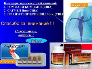 123
Спасибо за внимание !!!Спасибо за внимание !!!
Пожалуйста,Пожалуйста,
вопросы !вопросы !
Pfizer
Благодарю представителей компанийБлагодарю представителей компаний
1.1. РОМФАРМ КОМПАНИ (США)РОМФАРМ КОМПАНИ (США)
2.2. САГМЕЛ Инк (США)САГМЕЛ Инк (США)
3.3. ПФАЙЗЕР ИНТЕРНЕШНЛ Инк. (СШАПФАЙЗЕР ИНТЕРНЕШНЛ Инк. (США))
Rompharm CoRompharm Co
Rompharm CoRompharm Co
 