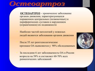 18
ОСТЕОАРТРОЗ – хроническое заболевание
органов движения, характеризующееся
поражением центральных (позвоночных) и
периферических суставов и нарушением
(ограничением) их подвижности
 Наиболее частой патологией у пожилых
людей являются заболевания органов движения
 После 55 лет рентгенологические
признаки ОА выявляются у 90% обследованных
 За последние 6 лет заболеваемость ОА в России
возросла на 58% и составляет 60-70% всех
ревматических заболеваний
 