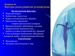 19
Rompharm CoRompharm Co
Факторы риска развития остеоартрозаФакторы риска развития остеоартроза
Негенетические факторы
 Пожилой возраст
 Избыточная масса тела
 Период постменопаузы у женщин
 Врожденные нарушения
опорно-двигательного аппарата
 Предшествующие заболевания суставов
 Хирургические вмешательства ,
травмы суставов (спортивный бег, прыжки)
 Сопутствующие хронические заболевания
(сахарный диабет, гипертоническая болезнь)
Генетические
 Женский пол
 Мутация гена коллагена 2 типа
 