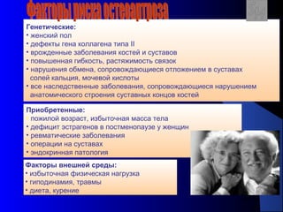 20
Генетические:
• женский пол
• дефекты гена коллагена типа II
• врожденные заболевания костей и суставов
• повышенная гибкость, растяжимость связок
• нарушения обмена, сопровождающиеся отложением в суставах
солей кальция, мочевой кислоты
• все наследственные заболевания, сопровождающиеся нарушением
анатомического строения суставных концов костей
Факторы внешней среды:
• избыточная физическая нагрузка
• гиподинамия, травмы
• диета, курение
Приобретенные:
• пожилой возраст, избыточная масса тела
• дефицит эстрагенов в постменопаузе у женщин
• ревматические заболевания
• операции на суставах
• эндокринная патология
 