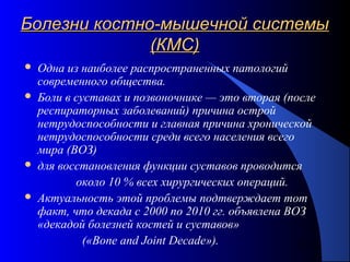 3
Болезни костно-мышечной системыБолезни костно-мышечной системы
(КМС)(КМС)
 Одна из наиболее распространенных патологий
современного общества.
 Боли в суставах и позвоночнике — это вторая (после
респираторных заболеваний) причина острой
нетрудоспособности и главная причина хронической
нетрудоспособности среди всего населения всего
мира (ВОЗ)
 для восстановления функции суставов проводится
около 10 % всех хирургических операций.
 Актуальность этой проблемы подтверждает тот
факт, что декада с 2000 по 2010 гг. объявлена ВОЗ
«декадой болезней костей и суставов»
(«Bone and Joint Decade»).
 