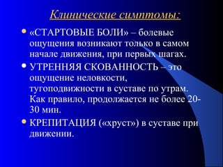 31
Клинические симптомы:Клинические симптомы:
«СТАРТОВЫЕ БОЛИ» – болевые
ощущения возникают только в самом
начале движения, при первых шагах.
УТРЕННЯЯ СКОВАННОСТЬ – это
ощущение неловкости,
тугоподвижности в суставе по утрам.
Как правило, продолжается не более 20-
30 мин.
КРЕПИТАЦИЯ («хруст») в суставе при
движении.
 