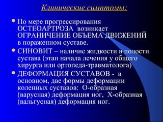 32
Клинические симптомы:Клинические симптомы:
По мере прогрессирования
ОСТЕОАРТРОЗА возникает
ОГРАНИЧЕНИЕ ОБЪЕМА ДВИЖЕНИЙ
в пораженном суставе.
СИНОВИТ – наличие жидкости в полости
сустава (этап начала лечения у общего
хирурга или ортопеда-травматолога)
ДЕФОРМАЦИЯ СУСТАВОВ - в
основном, две формы деформации
коленных суставов: О-образная
(варусная) деформация ног, Х-образная
(вальгусная) деформация ног.
 