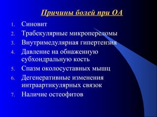 34
Причины болей при ОАПричины болей при ОА
1. Синовит
2. Трабекулярные микропереломы
3. Внутримедулярная гипертензия
4. Давление на обнаженную
субхондральную кость
5. Спазм околосуставных мышц
6. Дегенеративные изменения
интраартикулярных связок
7. Наличие остеофитов
 