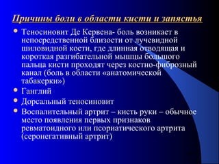 39
Причины боли в области кисти и запястьяПричины боли в области кисти и запястья
 Теносиновит Де Кервена- боль возникает в
непосредственной близости от лучевидной
шиловидной кости, где длинная отводящая и
короткая разгибательной мышцы большого
пальца кисти проходят через костно-фиброзный
канал (боль в области «анатомической
табакерки»)
 Ганглий
 Дорсальный теносиновит
 Воспалительный артрит – кисть руки – обычное
место появления первых признаков
ревматоидного или псориатического артрита
(серонегативный артрит)
 