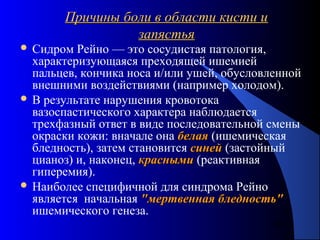 40
Причины боли в области кисти иПричины боли в области кисти и
запястьязапястья
 Сидром Рейно — это сосудистая патология,
характеризующаяся преходящей ишемией
пальцев, кончика носа и/или ушей, обусловленной
внешними воздействиями (например холодом).
 В результате нарушения кровотока
вазоспастического характера наблюдается
трехфазный ответ в виде последовательной смены
окраски кожи: вначале она белаябелая (ишемическая
бледность), затем становится синейсиней (застойный
цианоз) и, наконец, краснымикрасными (реактивная
гиперемия).
 Наиболее специфичной для синдрома Рейно
является начальная "мертвенная бледность""мертвенная бледность"
ишемического генеза.
 