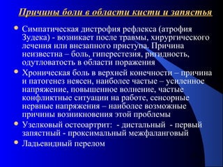 41
Причины боли в области кисти и запястьяПричины боли в области кисти и запястья
 Симпатическая дистрофия рефлекса (атрофия
Зудека) - возникает после травмы, хирургического
лечения или внезапного приступа. Причина
неизвестна – боль, гиперестезия, ригидность,
одутловатость в области поражения
 Хроническая боль в верхней конечности – причина
и патогенез неясен, наиболее частые – усиленное
напряжение, повышенное волнение, частые
конфликтные ситуации на работе, сенсорные
нервные напряжения – наиболее возможные
причины возникновения этой проблемы
 Узелковый остеоартрит: - дистальный - первый
запястный - проксимальный межфаланговый
 Ладьевидный перелом
 