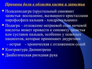 42
Причины боли в области кисти и запястьяПричины боли в области кисти и запястья
Псевдоподагра (хрустальный синовиит
запястья- воспаление, вызванного кристаллами
пирофосфата кальция - хондрокальциноз
Подагра – отложение натриевой соли мочевой
кислоты может привести к синовиту запястья
или суставов пальцев, особенно у пожилых
пациентов, которые принимают диуретики
- острая - хроническая с отложением солей
Контрактура Дюпиитрена
Диабетическая ригидная рука
 