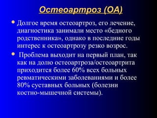 Остеоартроз (ОА)Остеоартроз (ОА)
Долгое время остеоартроз, его лечение,
диагностика занимали место «бедного
родственника», однако в последние годы
интерес к остеоартрозу резко возрос.
 Проблема выходит на первый план, так
как на долю остеоартроза/остеоартрита
приходится более 60% всех больных
ревматическими заболеваниями и более
80% суставных больных (болезни
костно-мышечной системы).
 