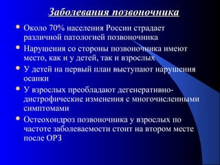51
Заболевания позвоночникаЗаболевания позвоночника
 Около 70% населения России страдает
различной патологией позвоночника
 Нарушения со стороны позвоночника имеют
место, как и у детей, так и взрослых
 У детей на первый план выступают нарушения
осанки
 У взрослых преобладают дегенеративно-
дистрофические изменения с многочисленными
симптомами
 Остеохондроз позвоночника у взрослых по
частоте заболеваемости стоит на втором месте
после ОРЗ
 