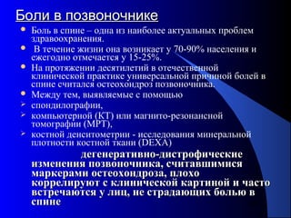 52
Боли в позвоночникеБоли в позвоночнике
 Боль в спине – одна из наиболее актуальных проблем
здравоохранения.
 В течение жизни она возникает у 70-90% населения и
ежегодно отмечается у 15-25%.
 На протяжении десятилетий в отечественной
клинической практике универсальной причиной болей в
спине считался остеохондроз позвоночника.
 Между тем, выявляемые с помощью
 спондилографии,
 компьютерной (КТ) или магнито-резонансной
томографии (МРТ),
 костной денситометрии - исследования минеральной
плотности костной ткани (DEXA)
дегенеративно-дистрофическиедегенеративно-дистрофические
изменения позвоночника, считавшимисяизменения позвоночника, считавшимися
маркерами остеохондроза, плохомаркерами остеохондроза, плохо
коррелируют с клинической картиной и частокоррелируют с клинической картиной и часто
встречаются у лиц, не страдающих болью ввстречаются у лиц, не страдающих болью в
спинеспине
 