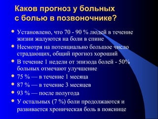 54
Каков прогноз у больныхКаков прогноз у больных
с болью в позвоночнике?с болью в позвоночнике?
 Установлено, что 70 - 90 % людей в течение
жизни жалуются на боли в спине
 Несмотря на потенциально большое число
страдающих, общий прогноз хороший
 В течение 1 недели от эпизода болей - 50%
больных отмечают улучшение
 75 % — в течение 1 месяца
 87 % — в течение 3 месяцев
 93 % — после полугода
 У остальных (7 %) боли продолжаются и
развивается хроническая боль в пояснице
 