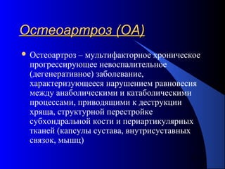 6
Остеоартроз (ОА)Остеоартроз (ОА)
 Остеоартроз – мультифакторное хроническое
прогрессирующее невоспалительное
(дегенеративное) заболевание,
характеризующееся нарушением равновесия
между анаболическими и катаболическими
процессами, приводящими к деструкции
хряща, структурной перестройке
субхондральной кости и периартикулярных
тканей (капсулы сустава, внутрисуставных
связок, мышц)
 