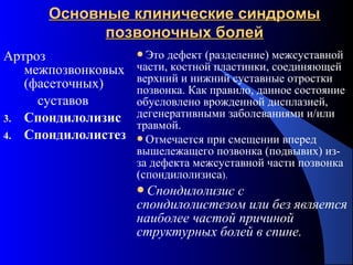 61
Основные клинические синдромыОсновные клинические синдромы
позвоночных болейпозвоночных болей
Артроз
межпозвонковых
(фасеточных)
суставов
3. Спондилолизис
4. Спондилолистез
Это дефект (разделение) межсуставной
части, костной пластинки, соединяющей
верхний и нижний суставные отростки
позвонка. Как правило, данное состояние
обусловлено врожденной дисплазией,
дегенеративными заболеваниями и/или
травмой.
Отмечается при смещении вперед
вышележащего позвонка (подвывих) из-
за дефекта межсуставной части позвонка
(спондилолизиса).
Спондилолизис с
спондилолистезом или без является
наиболее частой причиной
структурных болей в спине.
 
