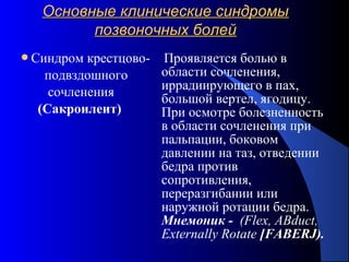 62
Основные клинические синдромыОсновные клинические синдромы
позвоночных болейпозвоночных болей
Синдром крестцово-
подвздошного
сочленения
(Сакроилеит)
Проявляется болью в
области сочленения,
иррадиирующего в пах,
большой вертел, ягодицу.
При осмотре болезненность
в области сочленения при
пальпации, боковом
давлении на таз, отведении
бедра против
сопротивления,
переразгибании или
наружной ротации бедра.
Мнемоник - (Flex, ABduct,
Externally Rotate [FABERJ).
 