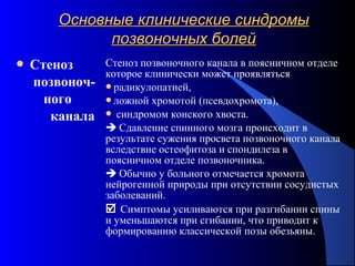 65
Основные клинические синдромыОсновные клинические синдромы
позвоночных болейпозвоночных болей
 Стеноз
позвоноч-
ного
канала
Стеноз позвоночного канала в поясничном отделе
которое клинически может проявляться
радикулопатией,
ложной хромотой (псевдохромота),
 синдромом конского хвоста.
 Сдавление спинного мозга происходит в
результате сужения просвета позвоночного канала
вследствие остеофитоза и спондилеза в
поясничном отделе позвоночника.
 Обычно у больного отмечается хромота
нейрогенной природы при отсутствии сосудистых
заболеваний.
 Симптомы усиливаются при разгибании спины
и уменьшаются при сгибании, что приводит к
формированию классической позы обезьяны.
 