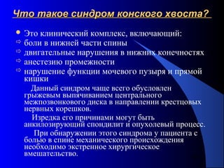 66
Что такое синдром конского хвоста?Что такое синдром конского хвоста?
 Это клинический комплекс, включающий:
 боли в нижней части спины
 двигательные нарушения в нижних конечностях
 анестезию промежности
 нарушение функции мочевого пузыря и прямой
кишки
Данный синдром чаще всего обусловлен
грыжевым выпячиванием центрального
межпозвонкового диска в направлении крестцовых
нервных корешков.
Изредка его причинами могут быть
анкилозирующий спондилит и опухолевый процесс.
При обнаружении этого синдрома у пациента с
болью в спине механического происхождения
необходимо экстренное хирургическое
вмешательство.
 