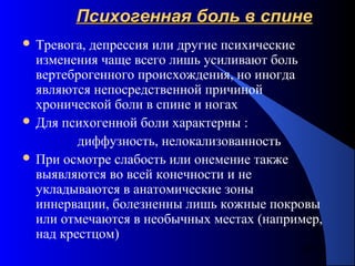67
Психогенная боль в спинеПсихогенная боль в спине
 Тревога, депрессия или другие психические
изменения чаще всего лишь усиливают боль
вертеброгенного происхождения, но иногда
являются непосредственной причиной
хронической боли в спине и ногах
 Для психогенной боли характерны :
диффузность, нелокализованность
 При осмотре слабость или онемение также
выявляются во всей конечности и не
укладываются в анатомические зоны
иннервации, болезненны лишь кожные покровы
или отмечаются в необычных местах (например,
над крестцом)
 