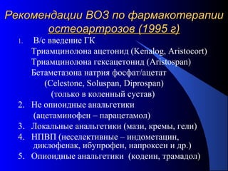 68
1. В/с введение ГК
Триамцинолона ацетонид (Kenalog, Aristocort)
Триамцинолона гексацетонид (Aristospan)
Бетаметазона натрия фосфат/ацетат
(Celestone, Soluspan, Diprospan)
(только в коленный сустав)
2. Не опиоидные анальгетики
(ацетаминофен – парацетамол)
3. Локальные анальгетики (мази, кремы, гели)
4. НПВП (неселективные – индометацин,
диклофенак, ибупрофен, напроксен и др.)
5. Опиоидные анальгетики (кодеин, трамадол)
Рекомендации ВОЗ по фармакотерапииРекомендации ВОЗ по фармакотерапии
остеоартрозов (1995 г)остеоартрозов (1995 г)
 