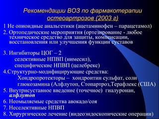 70
Рекомендации ВОЗ по фармакотерапииРекомендации ВОЗ по фармакотерапии
остеоартрозов (2003 г)остеоартрозов (2003 г)
1 Не опиоидные анальгетики (ацетаминофен – парацетамол)
2. Ортопедические мероприятия (ортезирование - любое
техническое средство для защиты, компенсации,
восстановления или улучшения функции суставов
3. Ингибиторы ЦОГ – 2
селективные НПВП (нимесил),
специфические НПВП (целебрекс)
4.Структурно-модифицирующие средства:
Хондропротекторы – хондроитин сульфат, соли
глюкозамина (Алфлутоп, Стопартроз,Терафлекс (США)
5. Внутрисуставное введение (точечное) гиалуронан,
алфлутоп
6. Неомыляемые средства авокадо/соя
7. Неселективные НПВП
8. Хирургическое лечение (видеоэндоскопические операции)
 