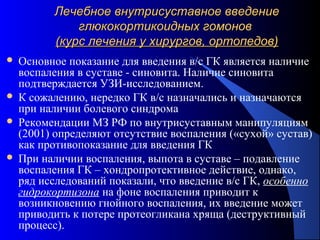 72
Лечебное внутрисуставное введениеЛечебное внутрисуставное введение
глюкокортикоидных гомоновглюкокортикоидных гомонов
(курс лечения у хирургов, ортопедов)(курс лечения у хирургов, ортопедов)
 Основное показание для введения в/с ГК является наличие
воспаления в суставе - синовита. Наличие синовита
подтверждается УЗИ-исследованием.
 К сожалению, нередко ГК в/с назначались и назначаются
при наличии болевого синдрома
 Рекомендации МЗ РФ по внутрисуставным манипуляциям
(2001) определяют отсутствие воспаления («сухой» сустав)
как противопоказание для введения ГК
 При наличии воспаления, выпота в суставе – подавление
воспаления ГК – хондропротективное действие, однако,
ряд исследований показали, что введение в/с ГК, особенно
гидрокортизона на фоне воспаления приводит к
возникновению гнойного воспаления, их введение может
приводить к потере протеогликана хряща (деструктивный
процесс).
 