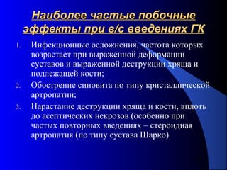 73
Наиболее частые побочныеНаиболее частые побочные
эффекты при в/с введениях ГКэффекты при в/с введениях ГК
1. Инфекционные осложнения, частота которых
возрастает при выраженной деформации
суставов и выраженной деструкции хряща и
подлежащей кости;
2. Обострение синовита по типу кристаллической
артропатии;
3. Нарастание деструкции хряща и кости, вплоть
до асептических некрозов (особенно при
частых повторных введениях – стероидная
артропатия (по типу сустава Шарко)
 