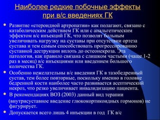 75
Наиболее редкие побочные эффектыНаиболее редкие побочные эффекты
при в/с введениях ГКпри в/с введениях ГК
 Развитие «стероидной артропатии» как полагают, связано с
катаболическим действием ГК или с анальгетическим
эффектом в/с инъекций ГК, что позволят больным
увеличивать нагрузку на суставы при отсутствии ортеза
сустава и тем самым способствовать прогрессированию
суставной деструкции вплоть до остеонекроза. Эта
патология, как правило связана с слишком частыми (чаще 1-2
раз в месяц) в/с инъекциями или введением большого
количества ГК.
 Особенно нежелательны в/с введения ГК в тазобедренный
сустав, тем более повторные, поскольку именно в головке
бедренной кости наиболее часто развивается асептический
некроз, что резко увеличивает инвалидизацию пациента.
 В рекомендациях ВОЗ (2003) данный вид терапии
(внутрисуставное введение глюкокортикоидных гормонов) не
фигурирует.
 Допускается всего лишь 4 инъекции в год ГК в/с
 