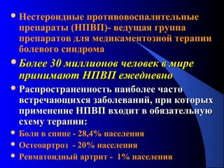 80
Нестероидные противовоспалительные
препараты (НПВП)- ведущая группа
препаратов для медикаментозной терапии
болевого синдрома
Более 30 миллионов человек в миреБолее 30 миллионов человек в мире
принимают НПВП ежедневнопринимают НПВП ежедневно
 Распространенность наиболее частоРаспространенность наиболее часто
встречающихся заболеваний, при которыхвстречающихся заболеваний, при которых
применение НПВП входит в обязательнуюприменение НПВП входит в обязательную
схему терапии:схему терапии:
 Боли в спине - 28,4% населения
 Остеоартроз - 20% населения
 Ревматоидный артрит - 1% населения
 