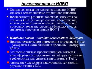 81
Неселективные НПВПНеселективные НПВП
 Основное показание для использования НПВП
является только наличие вторичного синовита
 Неизбежность развития побочных эффектов со
стороны ЖКТ (язвообразование, кровотечение,
вплоть до смертельного исхода), печени, почек
поскольку подавляется синтез физиологически
значимых простагландинов ЦОГ-1
 Наиболее часто - «хондро-агрессивное» действие
При систематическом применении в течение 4-6 месПри систематическом применении в течение 4-6 мес
– ускоряются катаболические процессы - деструкция
хряща
 угнетение синтеза простагландинов, вызывая
пролиферацию хондроцитов, ингибируя ферменты,
необходимые для синтеза гликозаминов (ГАГ),
 снижение содержания гиалуронана, тем самым,
ухудшая течение ОА.
 