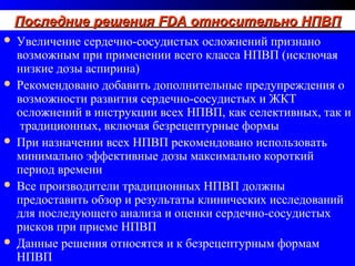 86
Последние решенияПоследние решения FDAFDA относительно НПВПотносительно НПВППоследние решенияПоследние решения FDAFDA относительно НПВПотносительно НПВП
 Увеличение сердечно-сосудистых осложнений признано
возможным при применении всего класса НПВП (исключая
низкие дозы аспирина)
 Рекомендовано добавить дополнительные предупреждения о
возможности развития сердечно-сосудистых и ЖКТ
осложнений в инструкции всех НПВП, как селективных, так и
традиционных, включая безрецептурные формы
 При назначении всех НПВП рекомендовано использовать
минимально эффективные дозы максимально короткий
период времени
 Все производители традиционных НПВП должны
предоставить обзор и результаты клинических исследований
для последующего анализа и оценки сердечно-сосудистых
рисков при приеме НПВП
 Данные решения относятся и к безрецептурным формам
НПВП
 