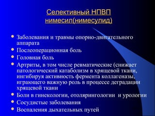 87
Селективный НПВПСелективный НПВП
нимесил(нимесулид)нимесил(нимесулид)
 Заболевания и травмы опорно-двигательного
аппарата
 Послеоперационная боль
 Головная боль
 Артриты, в том числе ревматические (снижает
патологический катаболизм в хрящевой ткани,
ингибируя активность фермента коллагеназы,
играющего важную роль в процессе деградации
хрящевой ткани
 Боли в гинекологии, отолярингологии и урологии
 Сосудистые заболевания
 Воспаления дыхательных путей
 