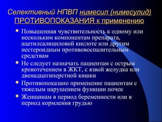 88
Селективный НПВПСелективный НПВП нимесил (нимесулид)нимесил (нимесулид)
ПРОТИВОПОКАЗАНИЯ к применениюПРОТИВОПОКАЗАНИЯ к применению
 Повышенная чувствительность к одному или
нескольким компонентам препарата,
ацетилсалициловой кислоте или другим
нестероидным противовоспалительным
средствам
 Не следует назначать пациентам с острым
кровотечением в ЖКТ, с язвой желудка или
двенадцатиперстной кишки
 Противопоказано применение пациентам с
тяжелым нарушением функции почек
 Женщинам в период беременности или в
период кормления грудью
 