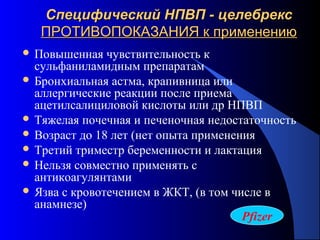93
Специфический НПВП - целебрексСпецифический НПВП - целебрекс
ПРОТИВОПОКАЗАНИЯ к применениюПРОТИВОПОКАЗАНИЯ к применению
 Повышенная чувствительность к
сульфаниламидным препаратам
 Бронхиальная астма, крапивница или
аллергические реакции после приема
ацетилсалициловой кислоты или др НПВП
 Тяжелая почечная и печеночная недостаточность
 Возраст до 18 лет (нет опыта применения
 Третий триместр беременности и лактация
 Нельзя совместно применять с
антикоагулянтами
 Язва с кровотечением в ЖКТ, (в том числе в
анамнезе)
Pfizer
 